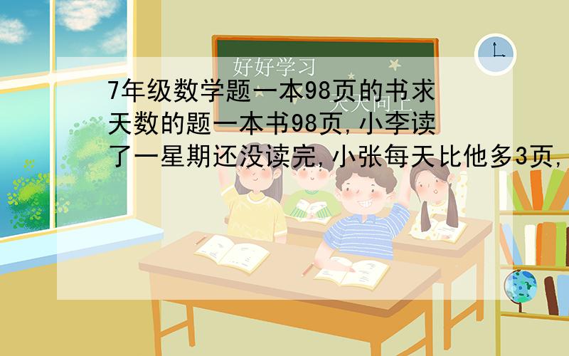 7年级数学题一本98页的书求天数的题一本书98页,小李读了一星期还没读完,小张每天比他多3页,没用一星期就读完了,求小李每天读多少页