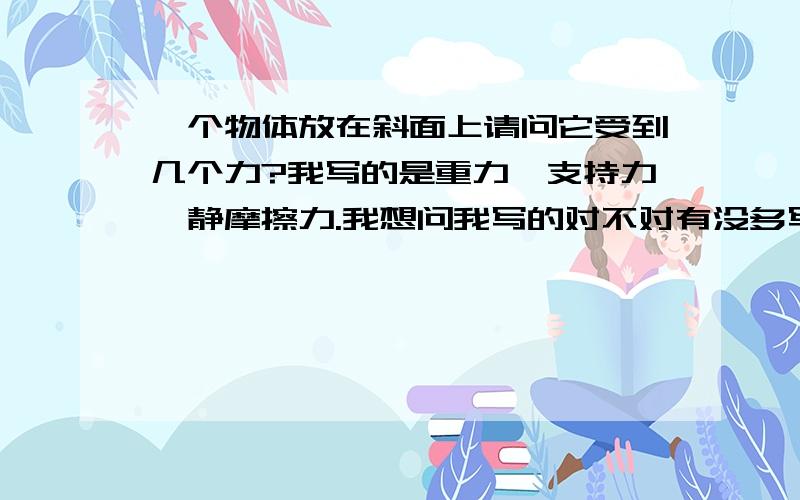 一个物体放在斜面上请问它受到几个力?我写的是重力、支持力、静摩擦力.我想问我写的对不对有没多写或少写