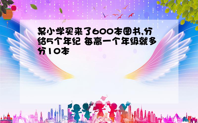 某小学买来了600本图书,分给5个年纪 每高一个年级就多分10本