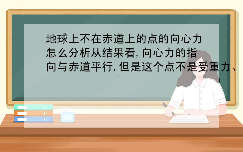 地球上不在赤道上的点的向心力怎么分析从结果看,向心力的指向与赤道平行,但是这个点不是受重力、支持力吗?这两个力所在直线穿过地心,那哪来的力提供斜着的向心力呢?万有引力不指向