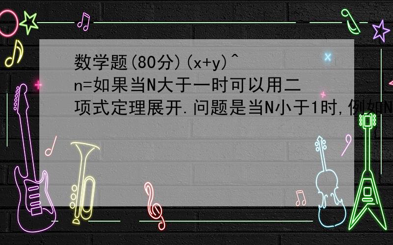 数学题(80分)(x+y)^n=如果当N大于一时可以用二项式定理展开.问题是当N小于1时,例如N等于1/2时,等号右边如何展开?...这个能展开的,不懂别乱说行吧,懂一点的给我思路展开后是个发散数,小学生