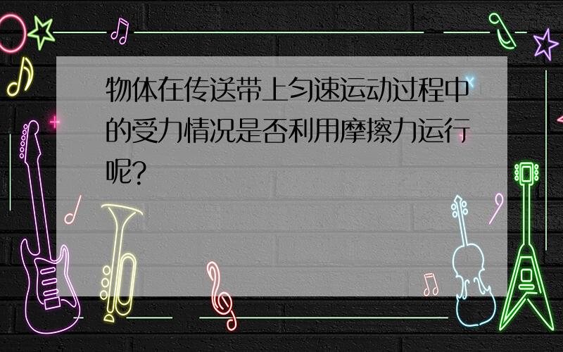 物体在传送带上匀速运动过程中的受力情况是否利用摩擦力运行呢?