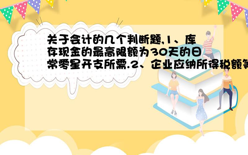 关于会计的几个判断题,1、库存现金的最高限额为30天的日常零星开支所需.2、企业应纳所得税额等于本年度利润总额乘以适用的所得税税率.3、利润表中“营业成本”项目,反映企业销售产品