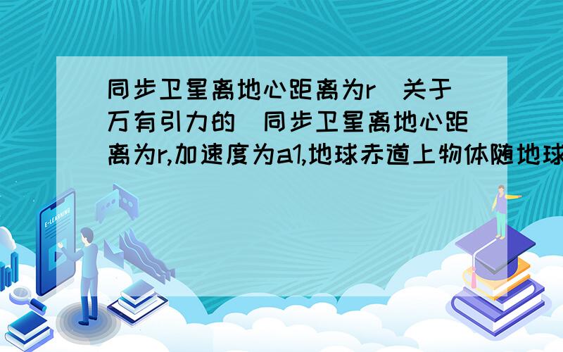 同步卫星离地心距离为r(关于万有引力的）同步卫星离地心距离为r,加速度为a1,地球赤道上物体随地球自转的向心加速度为a2,地球半径为R,则a1/a2=?要大概的计算过程（另外说明,为什么不能用F=