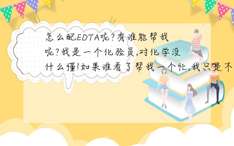 怎么配EDTA呢?有谁能帮我呢?我是一个化验员,对化学没什么懂!如果谁看了帮我一个忙,我只是不知道怎么配（乙二胺四乙酸二钠）EDTA!