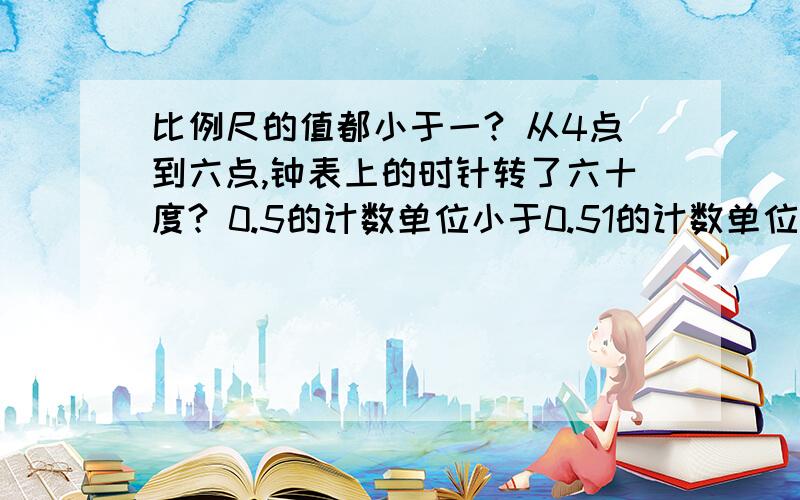 比例尺的值都小于一? 从4点到六点,钟表上的时针转了六十度? 0.5的计数单位小于0.51的计数单位?比例尺200:1表示图上的距离是实际距离的200倍?甲与乙的比是5:3甲比乙少百分之四十?