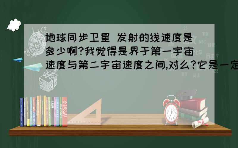 地球同步卫星 发射的线速度是多少啊?我觉得是界于第一宇宙速度与第二宇宙速度之间,对么?它是一定的么?还有：答案上说地球同步卫星“速度”是不变的,这个“速度”是指运行速度,还是发