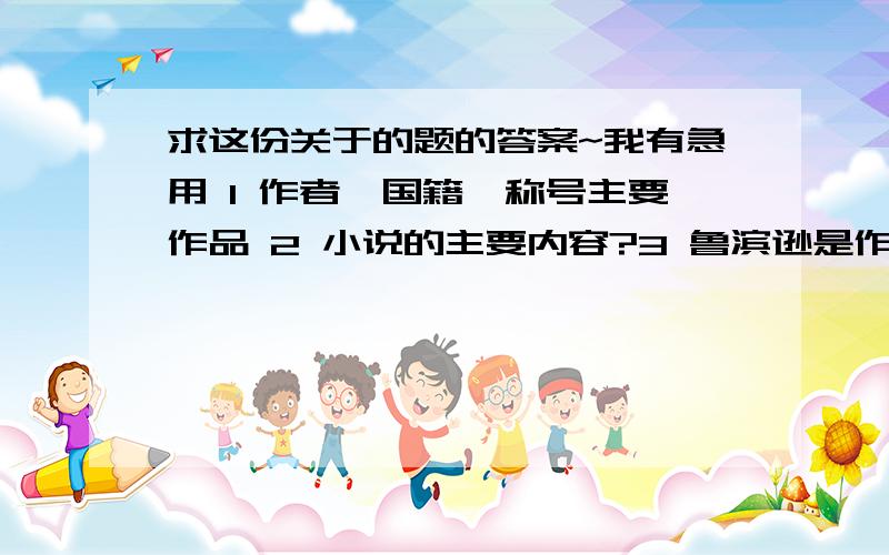 求这份关于的题的答案~我有急用 1 作者,国籍,称号主要作品 2 小说的主要内容?3 鲁滨逊是作者根据什么原型创造的人物?4 鲁滨逊在荒岛上做了哪些事,体现了他怎样的性格特征?5 鲁滨逊在荒岛