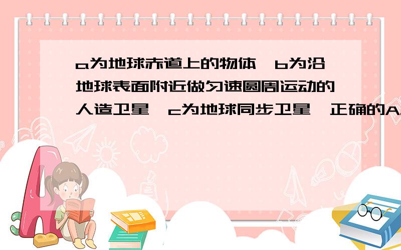 a为地球赤道上的物体,b为沿地球表面附近做匀速圆周运动的人造卫星,c为地球同步卫星,正确的A.角速度w(a)=w(c)＞w(b)B.向心加速度大小a(a)＞a(b)＞a(c)C.线速度的大小v(a)=v(b)＞v(c)周期的关系T(a)=T(c