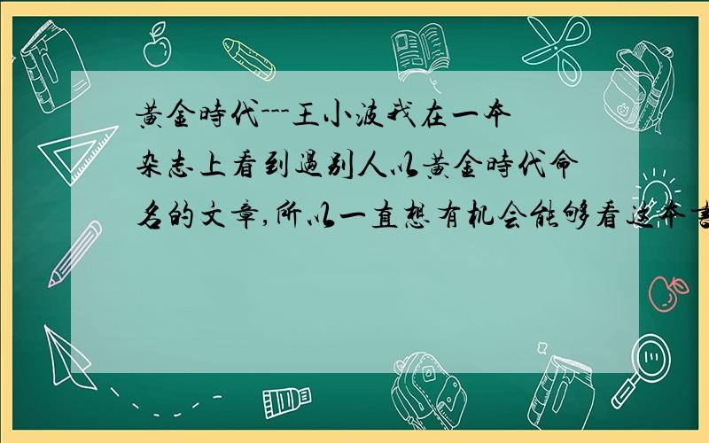 黄金时代---王小波我在一本杂志上看到过别人以黄金时代命名的文章,所以一直想有机会能够看这本书,可是我看到后.我是个17岁的女生,并不想成为所谓知