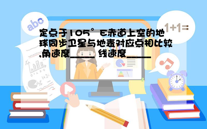 定点于105°E赤道上空的地球同步卫星与地表对应点相比较,角速度_____ 线速度_____