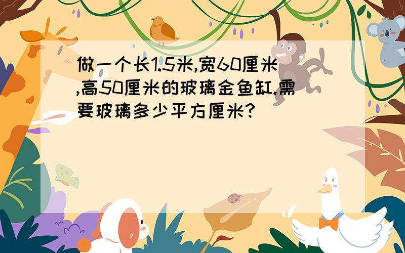 做一个长1.5米,宽60厘米,高50厘米的玻璃金鱼缸.需要玻璃多少平方厘米?