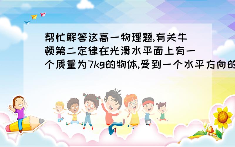 帮忙解答这高一物理题,有关牛顿第二定律在光滑水平面上有一个质量为7kg的物体,受到一个水平方向的14N恒力作用,求：（1）5秒末的速度；（2）5秒内通过的位移