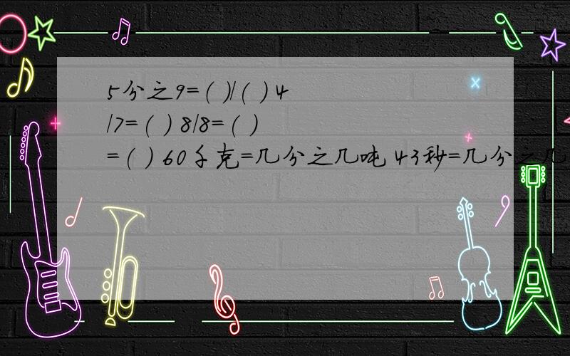 5分之9=（ ）/( ) 4/7=( ） 8/8=( )=( ) 60千克=几分之几吨 43秒=几分之几分 9时=几分之几日把一袋4千克的糖果平均分给7个个小朋友,每人分得这袋糖果的几分之几,是（ ）千克