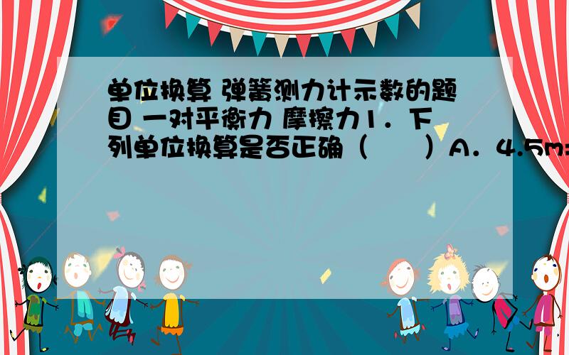 单位换算 弹簧测力计示数的题目 一对平衡力 摩擦力1．下列单位换算是否正确（　　）A．4.5m=4.5m×100cm=450cmB．456mm=456×1/100 =0.456m C．36cm=36÷100m=0.36m D．64dm=64×1/10 m=6.4m 选D        问：物理zhong