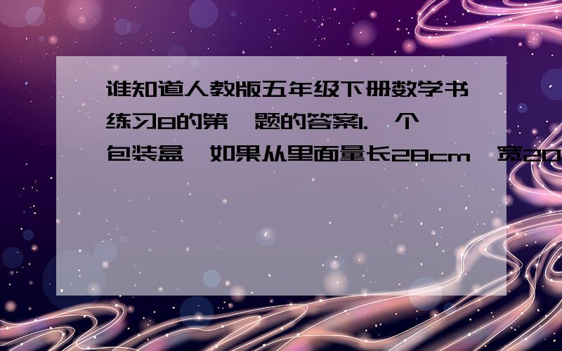 谁知道人教版五年级下册数学书练习8的第一题的答案1.一个包装盒,如果从里面量长28cm,宽20cm,体积为11.76dm的立方.爸爸想用它包装一件长25cm,宽16cm,高18cm的玻璃器皿,是否可以装下?请写出算式