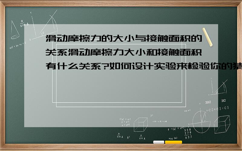 滑动摩擦力的大小与接触面积的关系滑动摩擦力大小和接触面积有什么关系?如何设计实验来检验你的猜想?（书上说“在一定范围内,滑动摩擦力的大小与接触面积的大小无关”其中的“一定