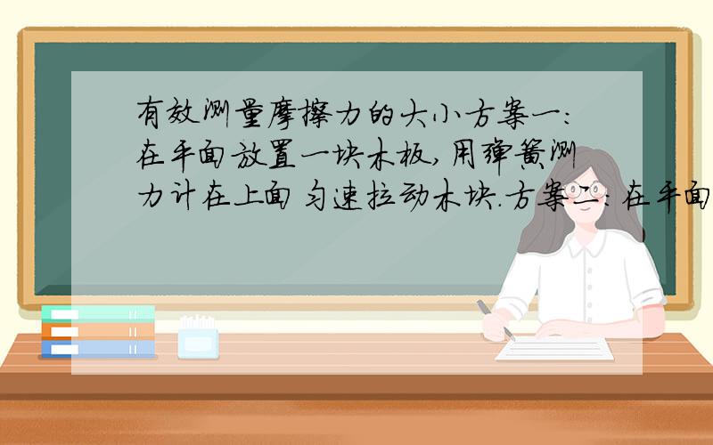 有效测量摩擦力的大小方案一：在平面放置一块木板,用弹簧测力计在上面匀速拉动木块.方案二：在平面放置一块木板,用弹簧测力固定木块,然后移动底下的木板,读出弹簧测力计的示数.为什