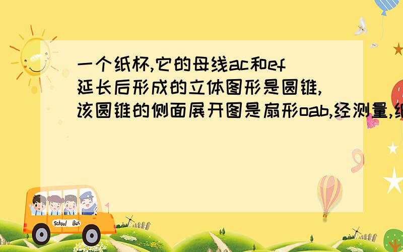 一个纸杯,它的母线ac和ef延长后形成的立体图形是圆锥,该圆锥的侧面展开图是扇形oab,经测量,纸杯上开口圆的直径为六厘米.下底面圆的直径为四厘米.母线长ef等于八厘米.求扇形oab的表面积及