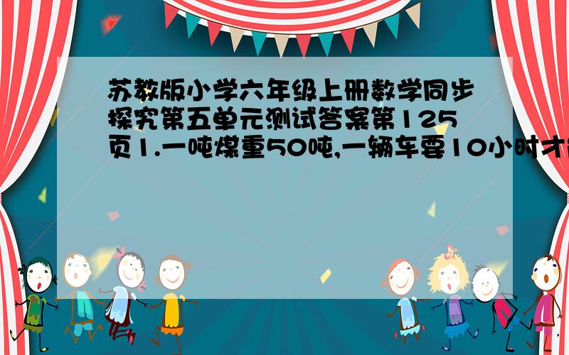 苏教版小学六年级上册数学同步探究第五单元测试答案第125页1.一吨煤重50吨,一辆车要10小时才能运完,那么3小时完成任务的（—）,完成任务的3/4要（）小时.2.一本书,读完它的3/5比读完它的3/