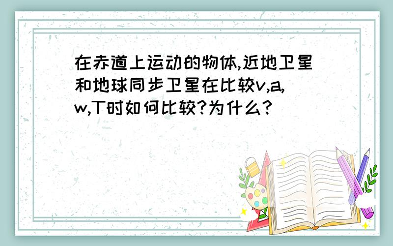 在赤道上运动的物体,近地卫星和地球同步卫星在比较v,a,w,T时如何比较?为什么?