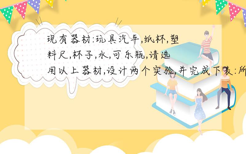 现有器材:玩具汽车,纸杯,塑料尺,杯子,水,可乐瓶,请选用以上器材,设计两个实验,并完成下表:所选器材     ` 实验过程或现象  ` 得到的结论               `-------------`-----------------`----------------------