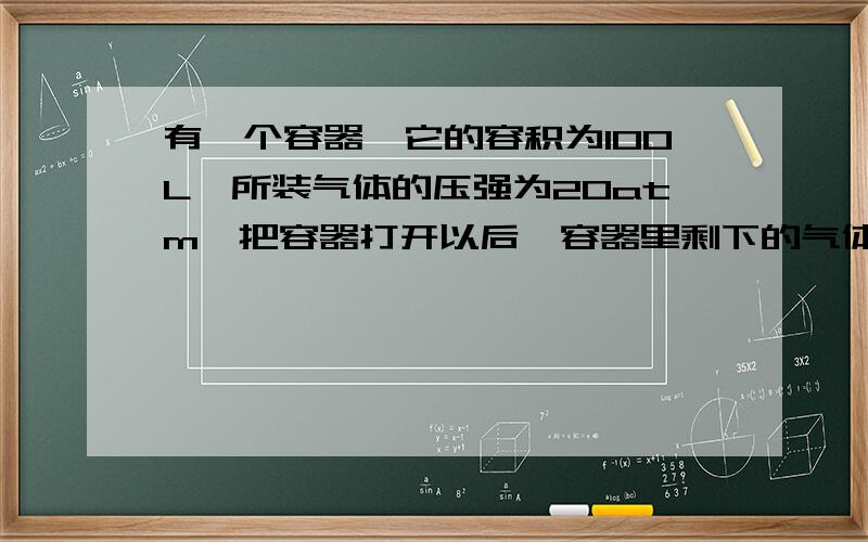 有一个容器,它的容积为100L,所装气体的压强为20atm,把容器打开以后,容器里剩下的气体体积为