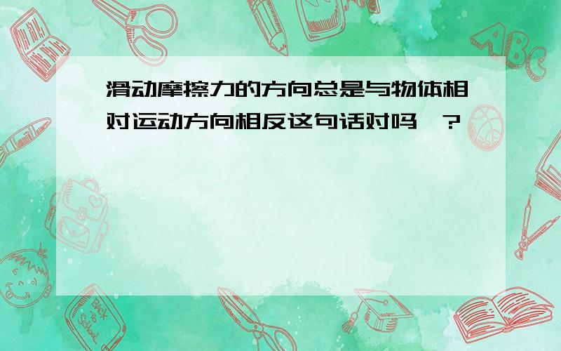 滑动摩擦力的方向总是与物体相对运动方向相反这句话对吗>?