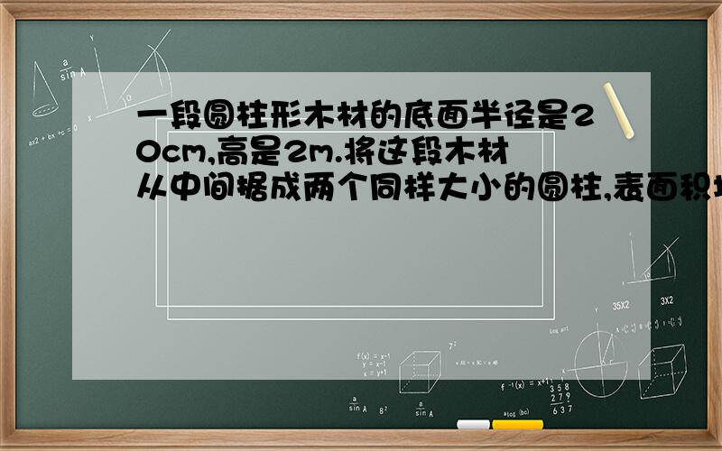 一段圆柱形木材的底面半径是20cm,高是2m.将这段木材从中间据成两个同样大小的圆柱,表面积增加了多少过程写出来,最后答案是2512cm²用文字表达吧，数字太小，看不清！说的让我明白点！