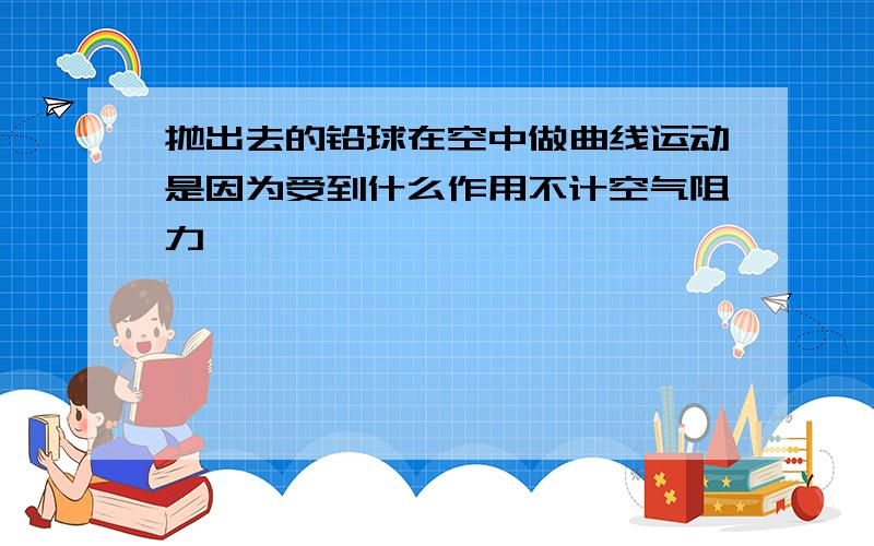 抛出去的铅球在空中做曲线运动是因为受到什么作用不计空气阻力