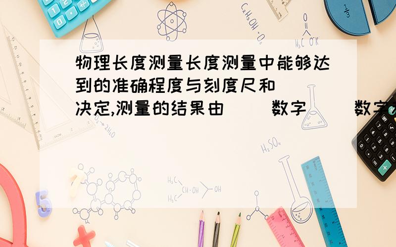 物理长度测量长度测量中能够达到的准确程度与刻度尺和（ ）决定,测量的结果由（ ）数字（ ）数字和（ ）组成的.有（ ）数字和一位（ ）数字组成的数叫有效数字.