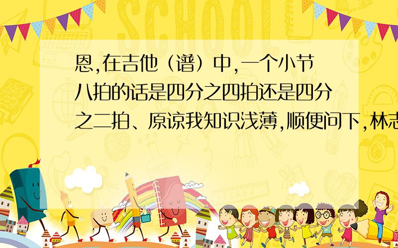 恩,在吉他（谱）中,一个小节八拍的话是四分之四拍还是四分之二拍、原谅我知识浅薄,顺便问下,林志颖的《对望》和西野加奈的《我们》是四分之几的.