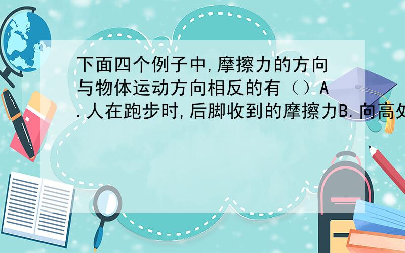 下面四个例子中,摩擦力的方向与物体运动方向相反的有（）A.人在跑步时,后脚收到的摩擦力B.向高处运送货物时的传送带上的货物所受到的摩擦力C.绳子从井中提桶时,绳子受到手给绳子的摩