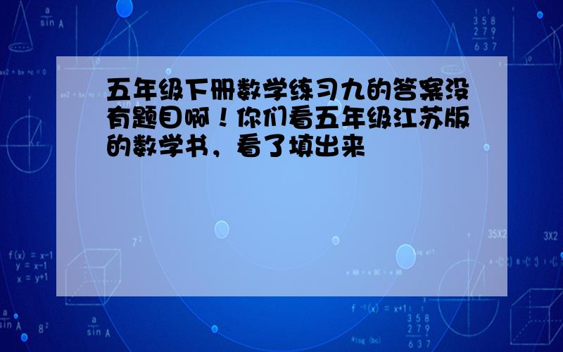 五年级下册数学练习九的答案没有题目啊！你们看五年级江苏版的数学书，看了填出来