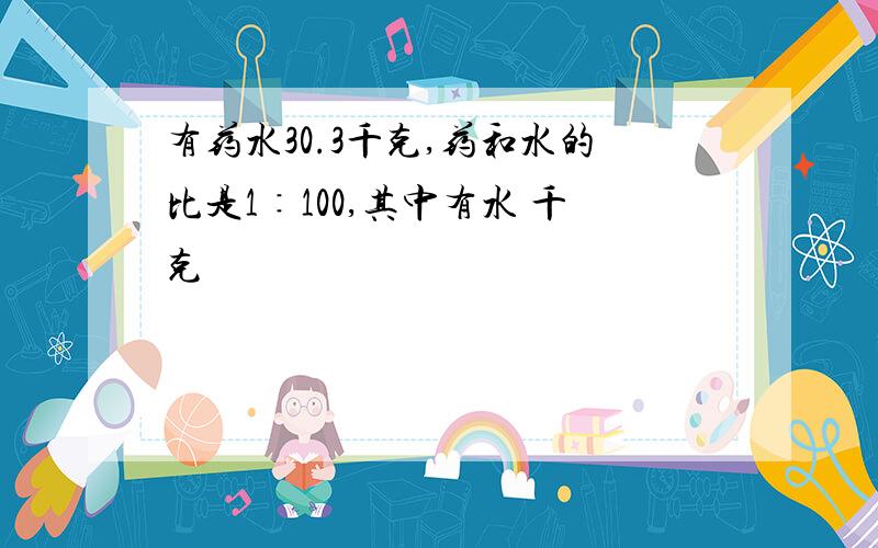 有药水30.3千克,药和水的比是1∶100,其中有水 千克