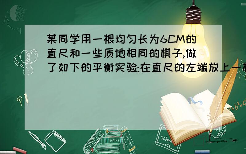 某同学用一根均匀长为6CM的直尺和一些质地相同的棋子,做了如下的平衡实验:在直尺的左端放上一枚棋子,在直尺的右端分别放上一枚棋子,2枚棋子,3枚棋子~通过移动支点的位置,使直尺平衡,记