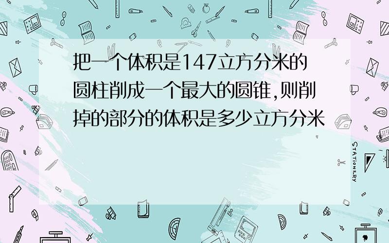 把一个体积是147立方分米的圆柱削成一个最大的圆锥,则削掉的部分的体积是多少立方分米