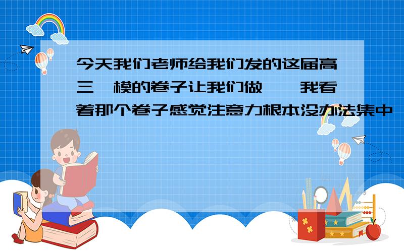 今天我们老师给我们发的这届高三一模的卷子让我们做……我看着那个卷子感觉注意力根本没办法集中……想强迫自己集中却脑袋疼= =其实已经好长时间了,注意了没办法集中在某一点上,复