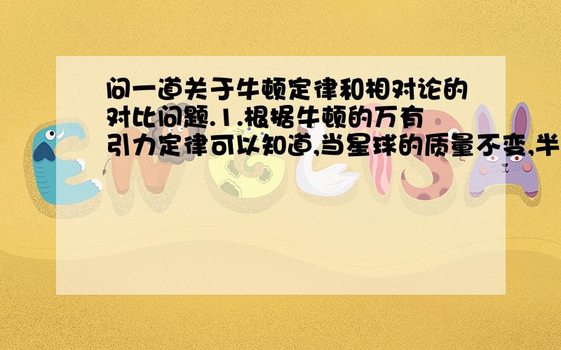 问一道关于牛顿定律和相对论的对比问题.1.根据牛顿的万有引力定律可以知道,当星球的质量不变,半径变为原来的一半时,引力将变为原来的4倍.2.按照广义相对论可以知道,当星球的质量不变,