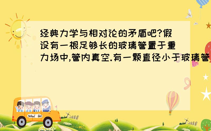 经典力学与相对论的矛盾吧?假设有一根足够长的玻璃管置于重力场中,管内真空.有一颗直径小于玻璃管直径的玻璃球在管的任意处以初速度为零落下.根据牛顿第二定律,玻璃球的加速度恒为g,