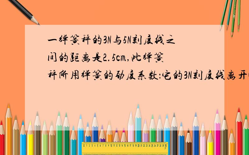 一弹簧秤的3N与5N刻度线之间的距离是2.5cm,此弹簧秤所用弹簧的劲度系数：它的3N刻度线离开0刻度线的距离：（写下解题的过程）