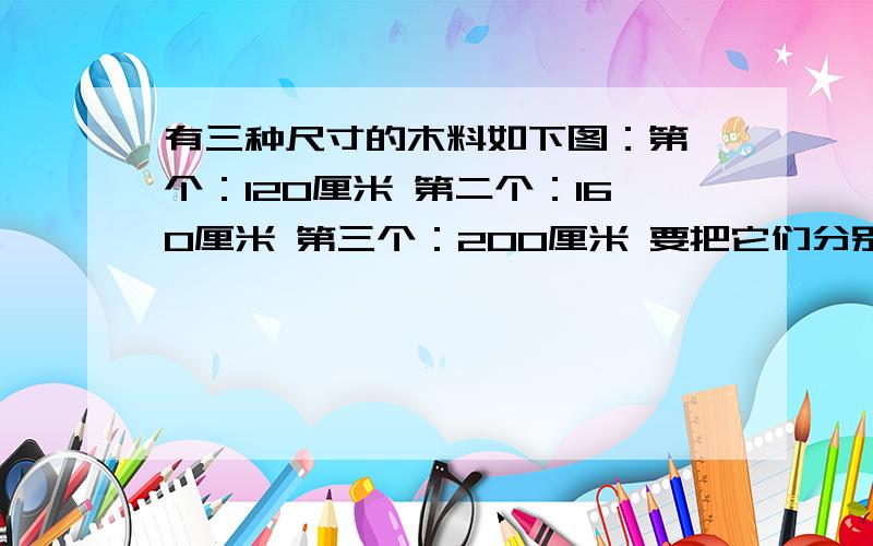 有三种尺寸的木料如下图：第一个：120厘米 第二个：160厘米 第三个：200厘米 要把它们分别锯成同样长的小木料,不许有剩余.每段小木料最长是多少厘米?