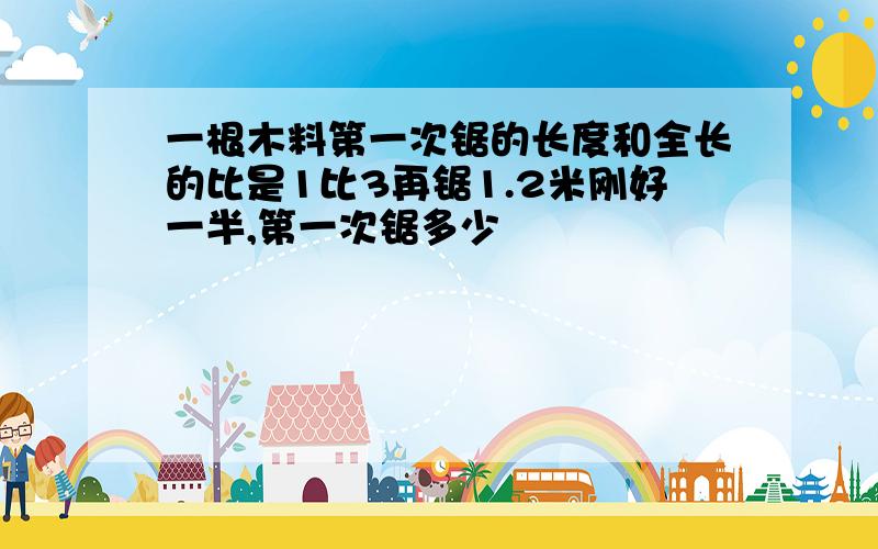 一根木料第一次锯的长度和全长的比是1比3再锯1.2米刚好一半,第一次锯多少