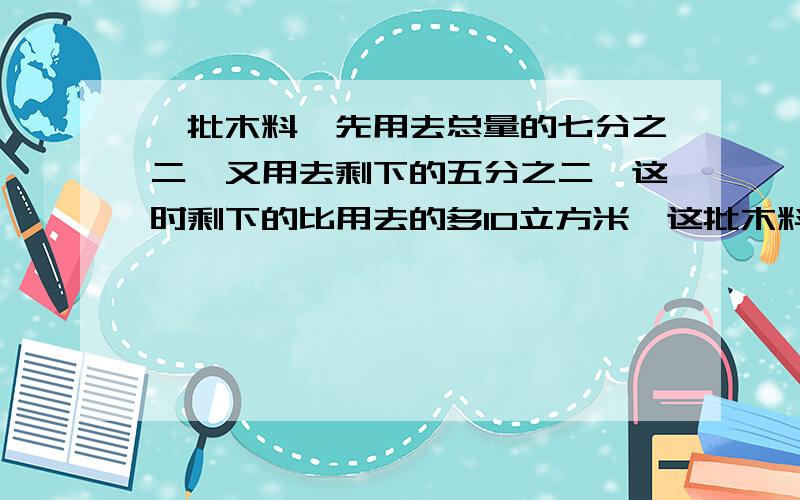 一批木料,先用去总量的七分之二,又用去剩下的五分之二,这时剩下的比用去的多10立方米,这批木料共有多