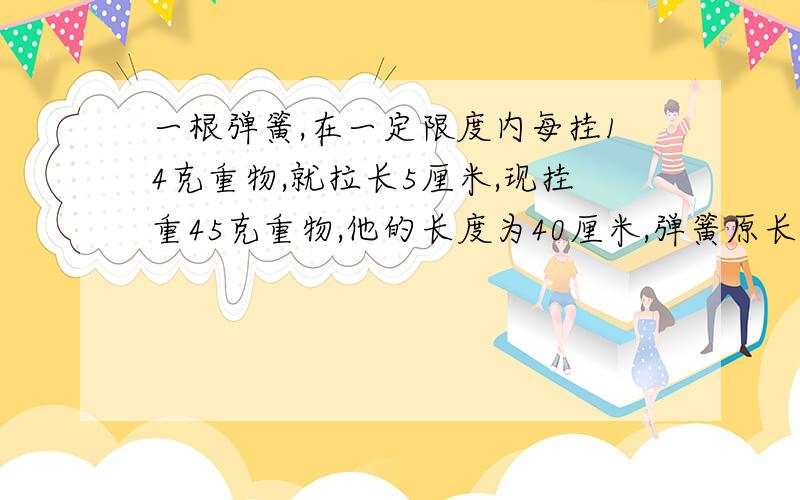 一根弹簧,在一定限度内每挂14克重物,就拉长5厘米,现挂重45克重物,他的长度为40厘米,弹簧原长多?