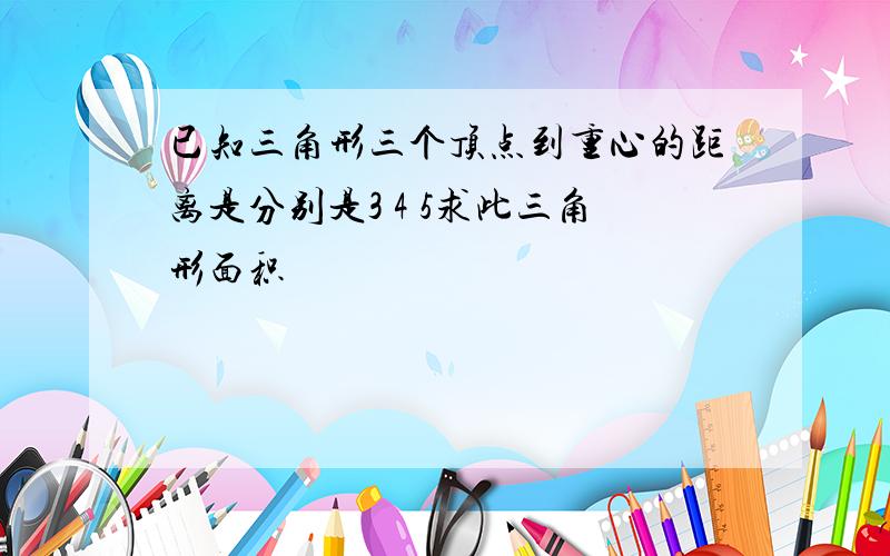 已知三角形三个顶点到重心的距离是分别是3 4 5求此三角形面积