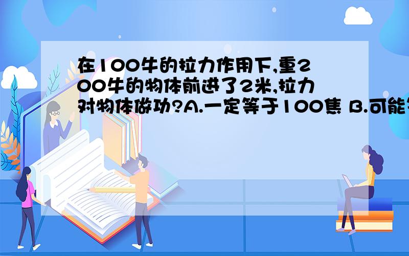 在100牛的拉力作用下,重200牛的物体前进了2米,拉力对物体做功?A.一定等于100焦 B.可能等于150焦 C.一定等于400焦 D.可能等于300焦是B能帮我一下么 BEST WISHES FOR YOU