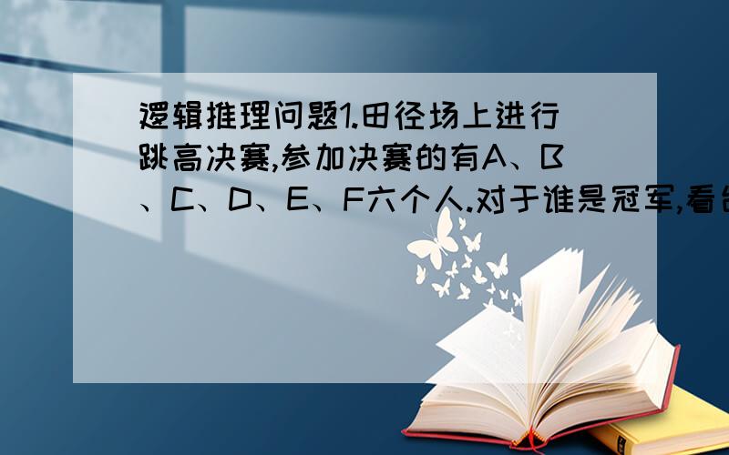 逻辑推理问题1.田径场上进行跳高决赛,参加决赛的有A、B、C、D、E、F六个人.对于谁是冠军,看台上甲、乙、丙、丁四人猜测:甲:“冠军不是A,就是B.”乙:“冠军决不是C.”丙:“D、E、F都不可能