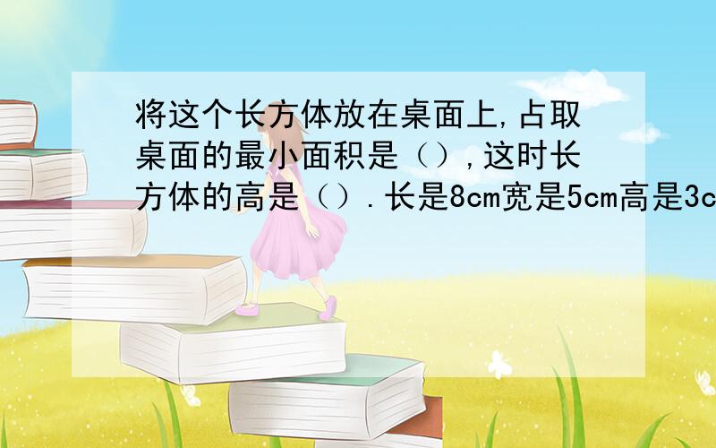 将这个长方体放在桌面上,占取桌面的最小面积是（）,这时长方体的高是（）.长是8cm宽是5cm高是3cm