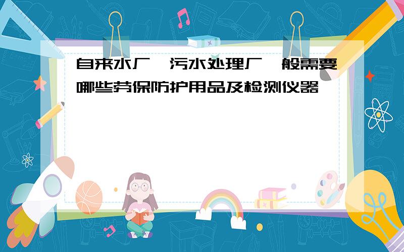 自来水厂、污水处理厂一般需要哪些劳保防护用品及检测仪器,